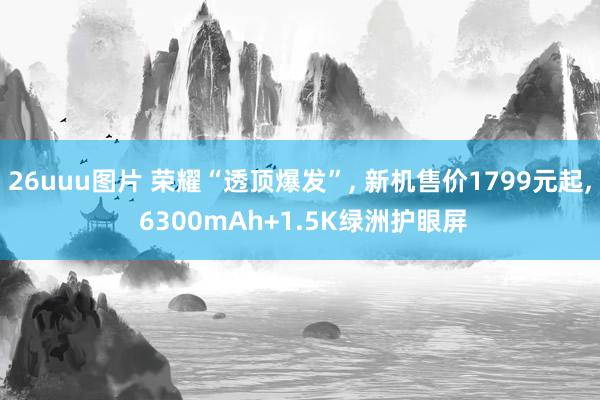26uuu图片 荣耀“透顶爆发”, 新机售价1799元起, 6300mAh+1.5K绿洲护眼屏