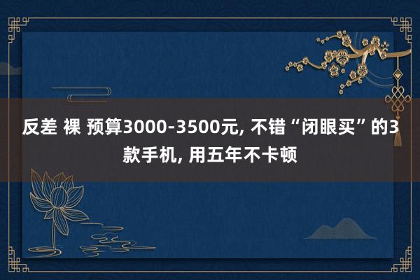 反差 裸 预算3000-3500元, 不错“闭眼买”的3款手机, 用五年不卡顿