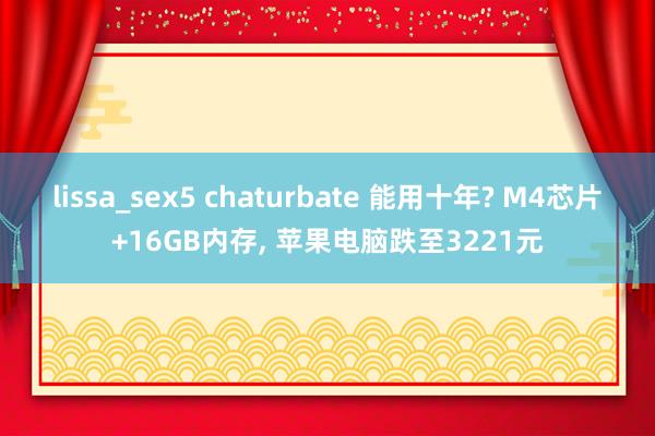 lissa_sex5 chaturbate 能用十年? M4芯片+16GB内存, 苹果电脑跌至3221元