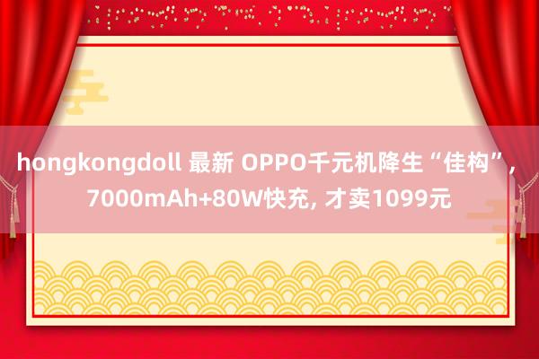 hongkongdoll 最新 OPPO千元机降生“佳构”, 7000mAh+80W快充, 才卖1099元