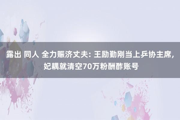 露出 同人 全力赈济丈夫: 王励勤刚当上乒协主席, 妃耦就清空70万粉酬酢账号
