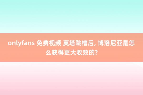onlyfans 免费视频 莫塔跳槽后, 博洛尼亚是怎么获得更大收效的?