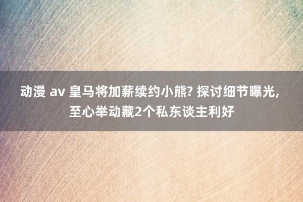 动漫 av 皇马将加薪续约小熊? 探讨细节曝光, 至心举动藏2个私东谈主利好