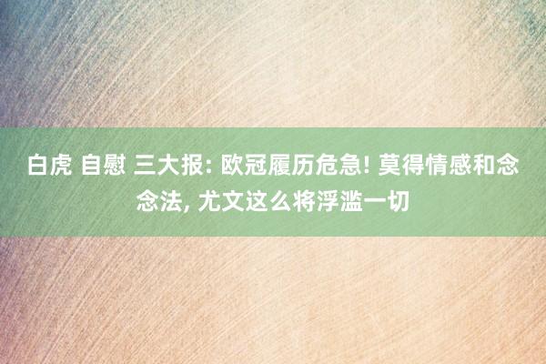 白虎 自慰 三大报: 欧冠履历危急! 莫得情感和念念法, 尤文这么将浮滥一切