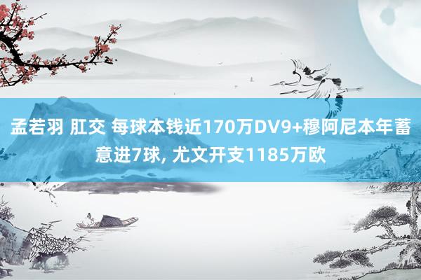 孟若羽 肛交 每球本钱近170万DV9+穆阿尼本年蓄意进7球, 尤文开支1185万欧