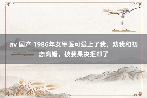av 国产 1986年女军医可爱上了我，劝我和初恋离婚，被我果决拒却了