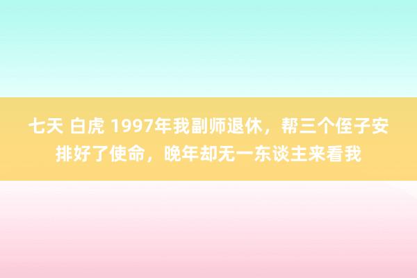 七天 白虎 1997年我副师退休，帮三个侄子安排好了使命，晚年却无一东谈主来看我