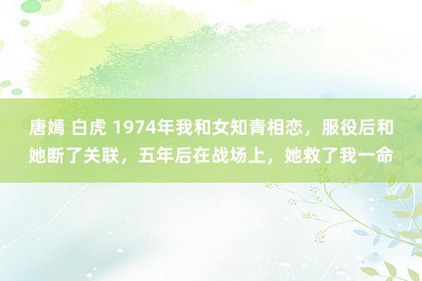 唐嫣 白虎 1974年我和女知青相恋，服役后和她断了关联，五年后在战场上，她救了我一命