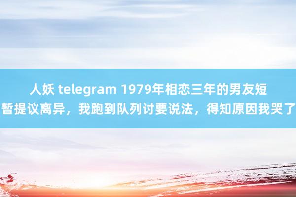 人妖 telegram 1979年相恋三年的男友短暂提议离异，我跑到队列讨要说法，得知原因我哭了