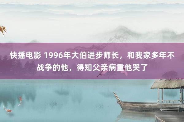 快播电影 1996年大伯进步师长，和我家多年不战争的他，得知父亲病重他哭了