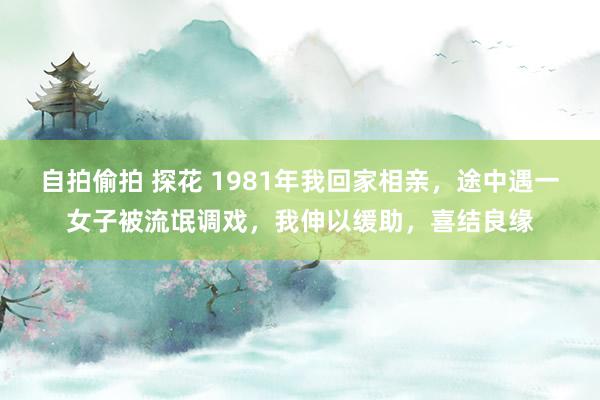 自拍偷拍 探花 1981年我回家相亲，途中遇一女子被流氓调戏，我伸以缓助，喜结良缘