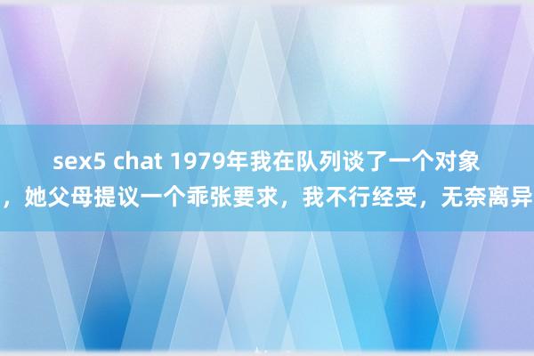 sex5 chat 1979年我在队列谈了一个对象，她父母提议一个乖张要求，我不行经受，无奈离异