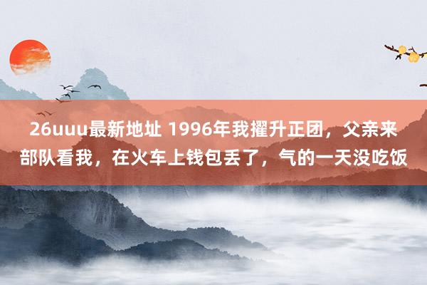 26uuu最新地址 1996年我擢升正团，父亲来部队看我，在火车上钱包丢了，气的一天没吃饭