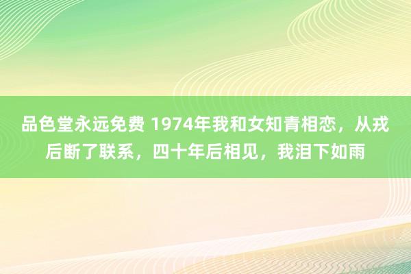 品色堂永远免费 1974年我和女知青相恋，从戎后断了联系，四十年后相见，我泪下如雨