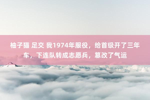 柚子猫 足交 我1974年服役，给首级开了三年车，下连队转成志愿兵，篡改了气运