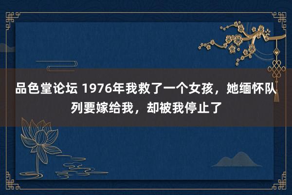 品色堂论坛 1976年我救了一个女孩，她缅怀队列要嫁给我，却被我停止了