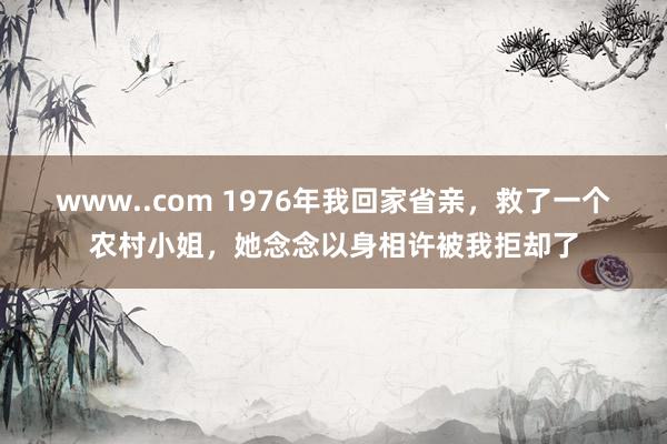 www..com 1976年我回家省亲，救了一个农村小姐，她念念以身相许被我拒却了