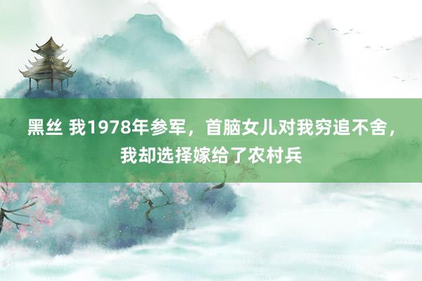 黑丝 我1978年参军，首脑女儿对我穷追不舍，我却选择嫁给了农村兵