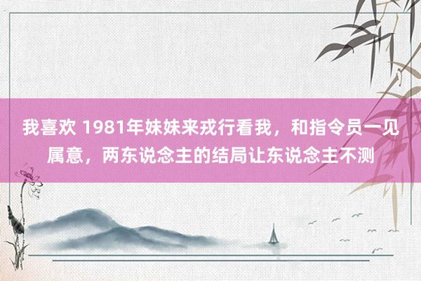 我喜欢 1981年妹妹来戎行看我，和指令员一见属意，两东说念主的结局让东说念主不测
