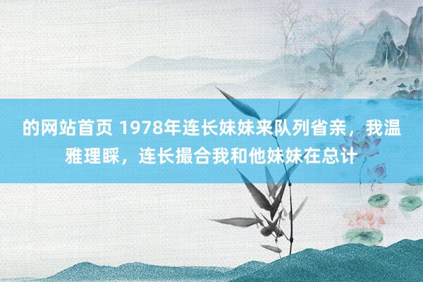 的网站首页 1978年连长妹妹来队列省亲，我温雅理睬，连长撮合我和他妹妹在总计