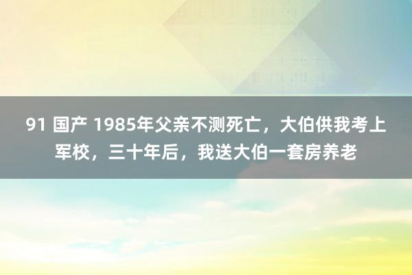 91 国产 1985年父亲不测死亡，大伯供我考上军校，三十年后，我送大伯一套房养老