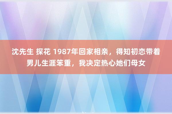 沈先生 探花 1987年回家相亲，得知初恋带着男儿生涯笨重，我决定热心她们母女