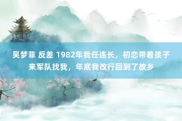 吴梦菲 反差 1982年我任连长，初恋带着孩子来军队找我，年底我改行回到了故乡