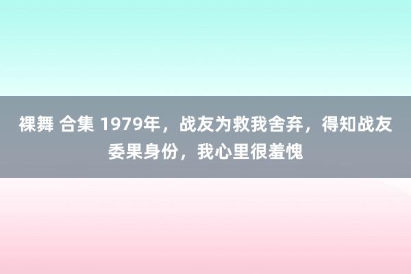 裸舞 合集 1979年，战友为救我舍弃，得知战友委果身份，我心里很羞愧