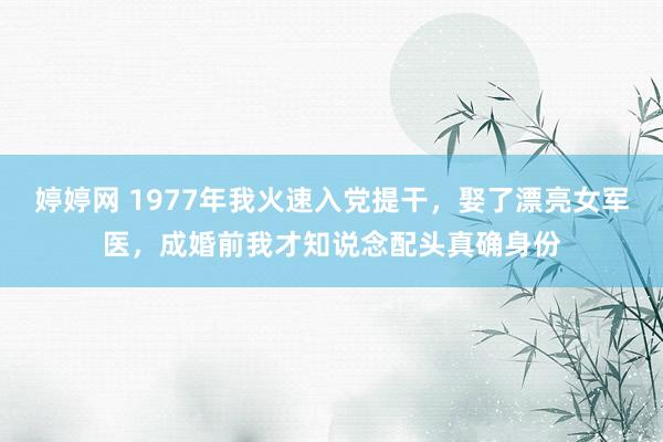 婷婷网 1977年我火速入党提干，娶了漂亮女军医，成婚前我才知说念配头真确身份