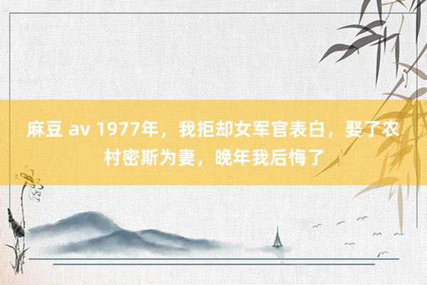 麻豆 av 1977年，我拒却女军官表白，娶了农村密斯为妻，晚年我后悔了