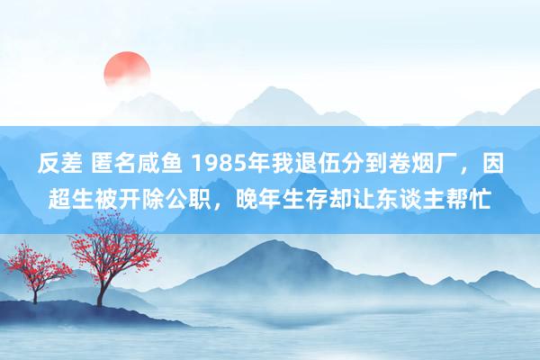 反差 匿名咸鱼 1985年我退伍分到卷烟厂，因超生被开除公职，晚年生存却让东谈主帮忙