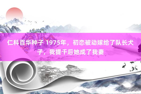 仁科百华种子 1975年，初恋被动嫁给了队长犬子，我提干后她成了我妻