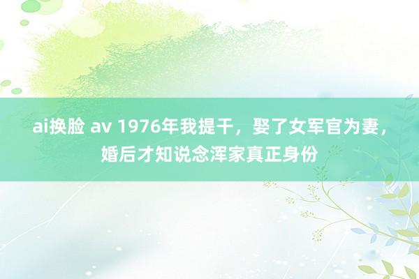 ai换脸 av 1976年我提干，娶了女军官为妻，婚后才知说念浑家真正身份