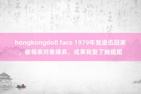 hongkongdoll face 1979年我退伍回家，被相亲对象嫌弃，成果我娶了她姐姐