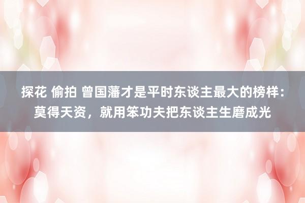 探花 偷拍 曾国藩才是平时东谈主最大的榜样：莫得天资，就用笨功夫把东谈主生磨成光