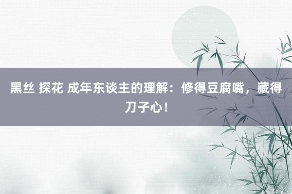 黑丝 探花 成年东谈主的理解：修得豆腐嘴，藏得刀子心！