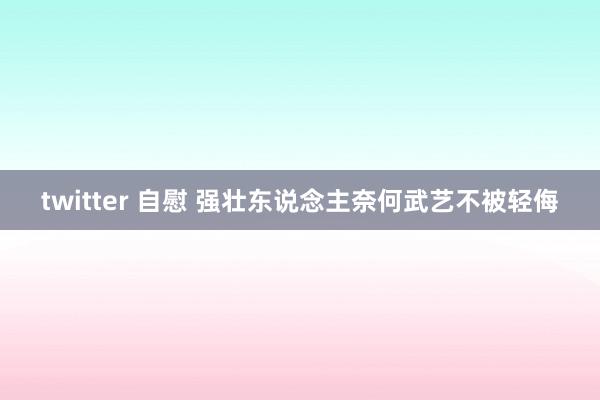 twitter 自慰 强壮东说念主奈何武艺不被轻侮