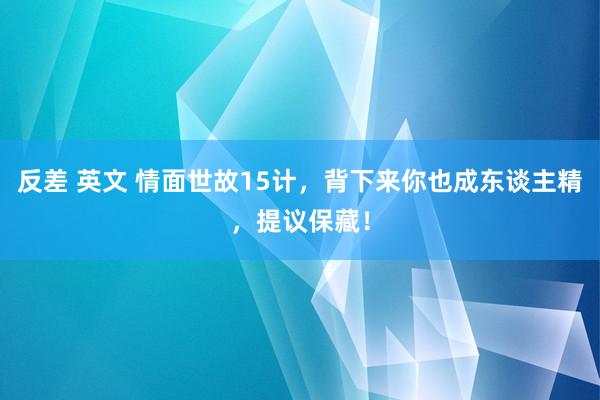 反差 英文 情面世故15计，背下来你也成东谈主精，提议保藏！