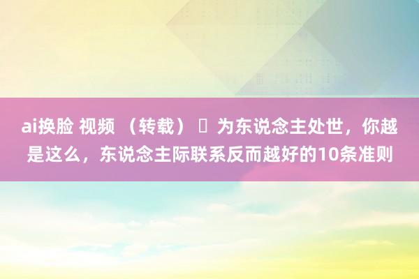 ai换脸 视频 （转载） ​为东说念主处世，你越是这么，东说念主际联系反而越好的10条准则