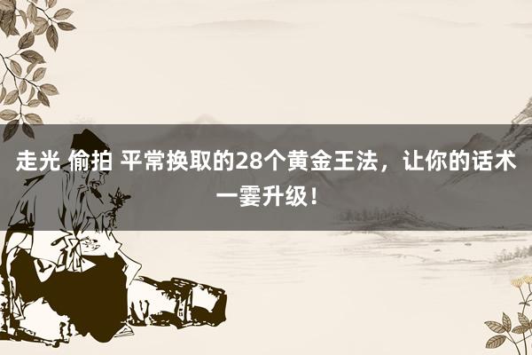 走光 偷拍 平常换取的28个黄金王法，让你的话术一霎升级！