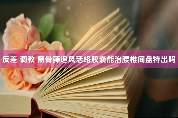 反差 调教 黑骨藤追风活络胶囊能治腰椎间盘特出吗