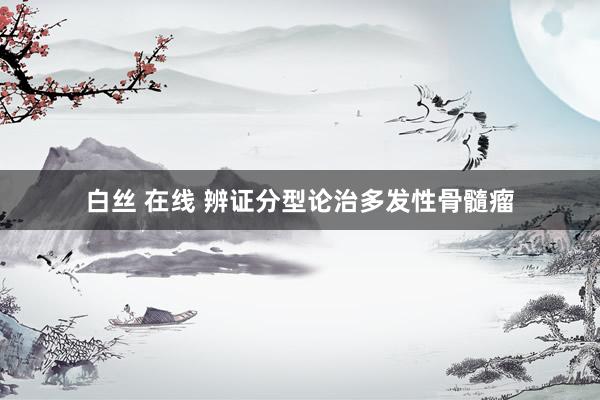 白丝 在线 辨证分型论治多发性骨髓瘤
