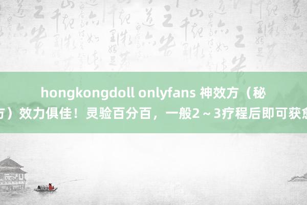 hongkongdoll onlyfans 神效方（秘方）效力俱佳！灵验百分百，一般2～3疗程后即可获愈