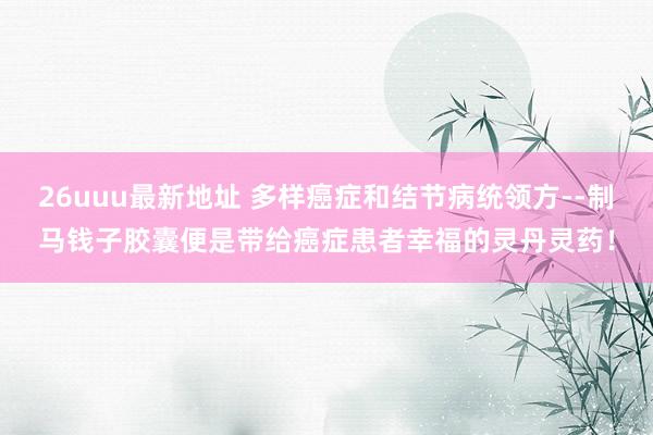 26uuu最新地址 多样癌症和结节病统领方--制马钱子胶囊便是带给癌症患者幸福的灵丹灵药！