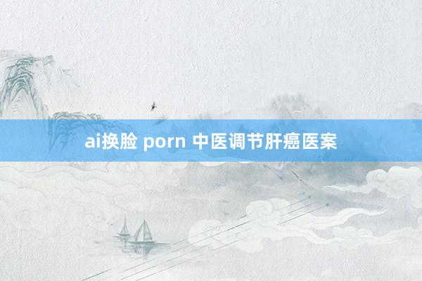 ai换脸 porn 中医调节肝癌医案