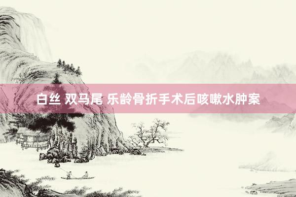 白丝 双马尾 乐龄骨折手术后咳嗽水肿案