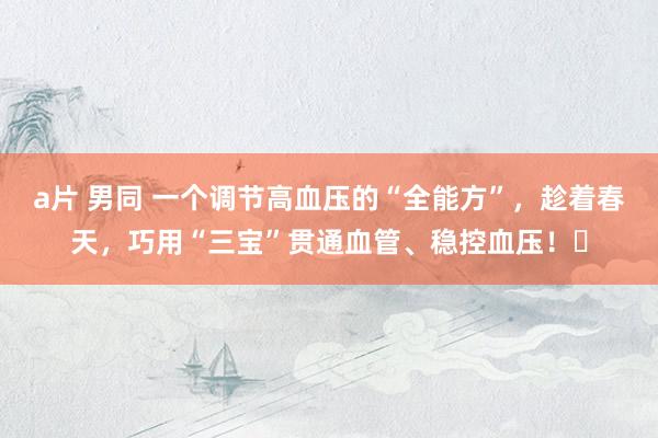 a片 男同 一个调节高血压的“全能方”，趁着春天，巧用“三宝”贯通血管、稳控血压！​
