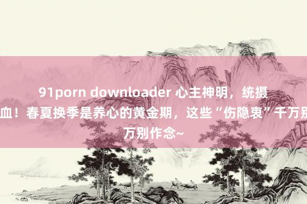 91porn downloader 心主神明，统摄全身气血！春夏换季是养心的黄金期，这些“伤隐衷”千万别作念~