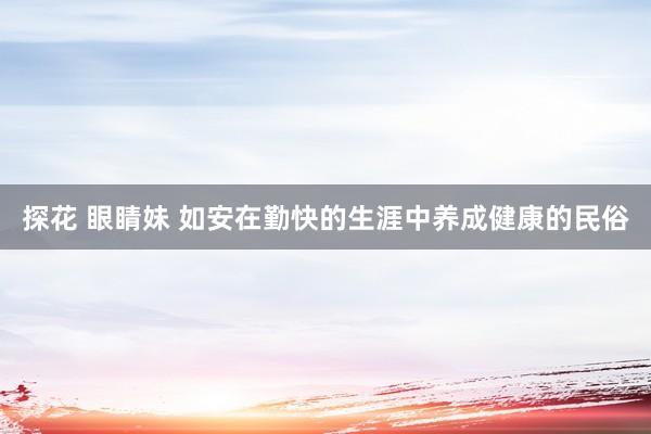 探花 眼睛妹 如安在勤快的生涯中养成健康的民俗