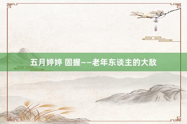 五月婷婷 固握——老年东谈主的大敌